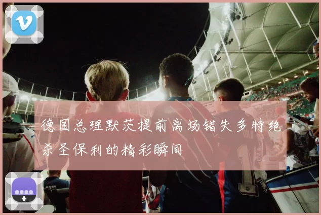 德国总理默茨提前离场错失多特绝杀圣保利的精彩瞬间