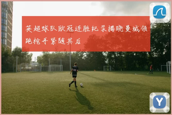 英超球队欧冠连胜纪录揭晓曼城领跑枪手紧随其后