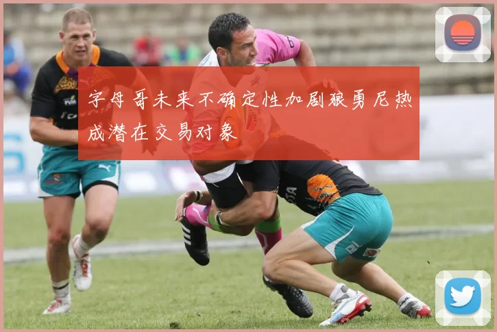 字母哥未来不确定性加剧狼勇尼热成潜在交易对象