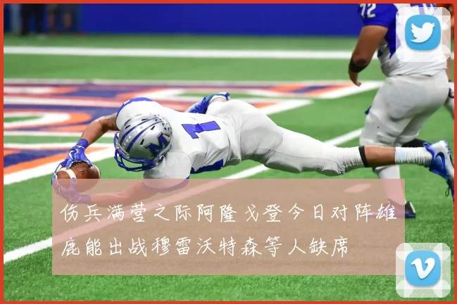 伤兵满营之际阿隆戈登今日对阵雄鹿能出战穆雷沃特森等人缺席