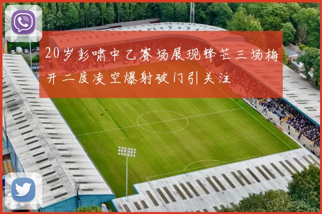 20岁彭啸中乙赛场展现锋芒三场梅开二度凌空爆射破门引关注