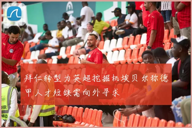 拜仁转型为英超挖掘机埃贝尔称德甲人才短缺需向外寻求