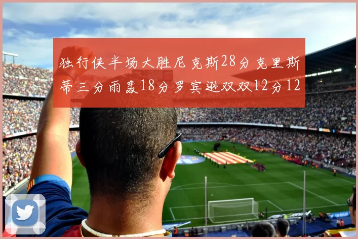 独行侠半场大胜尼克斯28分克里斯蒂三分雨轰18分罗宾逊双双12分12篮板表现出色